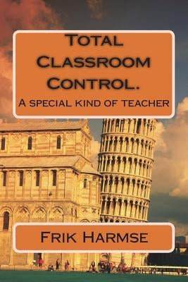 Total Classroom Control. Becoming the ideal teacher.: A special kind of teacher by Harmse, Frik