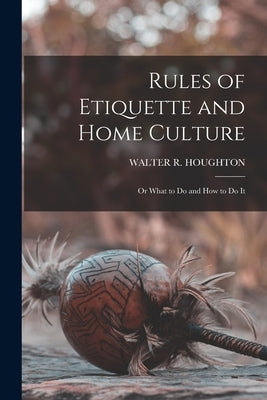 Rules of Etiquette and Home Culture; Or What to Do and How to Do It by Houghton, Walter R.