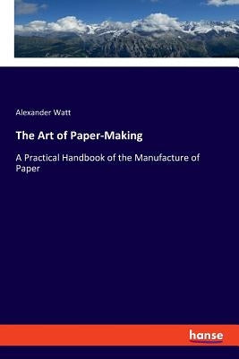 The Art of Paper-Making: A Practical Handbook of the Manufacture of Paper by Watt, Alexander