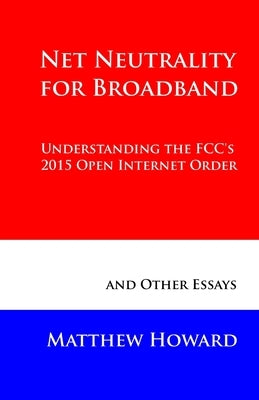 Net Neutrality for Broadband: Understanding the FCC's 2015 Open Internet Order and Other Essays by Howard, Matthew