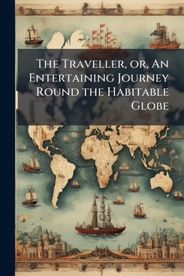 The Traveller, or, An Entertaining Journey Round the Habitable Globe: Being a Novel and Easy Method of Studying Geograhy by Anonymous