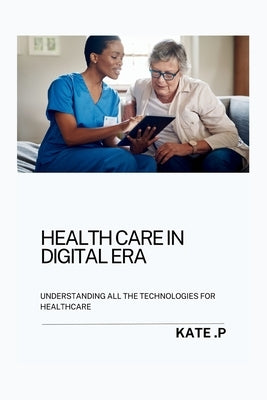 Health Care in Digital Era: Understanding All the Technologies for Healthcare by P, Kate