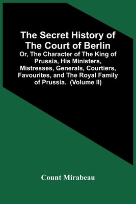 The Secret History Of The Court Of Berlin; Or, The Character Of The King Of Prussia, His Ministers, Mistresses, Generals, Courtiers, Favourites, And T by Mirabeau, Count