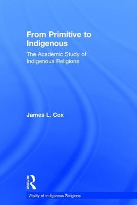 From Primitive to Indigenous: The Academic Study of Indigenous Religions by Cox, James L.