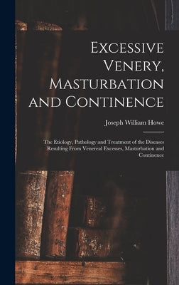 Excessive Venery, Masturbation and Continence: The Etiology, Pathology and Treatment of the Diseases Resulting From Venereal Excesses, Masturbation an by Howe, Joseph William
