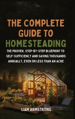 The Complete Guide To Homesteading: The Proven, Step-by-Step Blueprint to Self-Sufficiency and Saving Thousands Annually, Even on Less Than an Acre by Armstrong, Liam