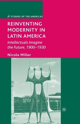 Reinventing Modernity in Latin America: Intellectuals Imagine the Future, 1900-1930 by Miller, N.