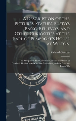 A Description of the Pictures, Statues, Busto's Basso-Relievo's, and Other Curiosities at the Earl of Pembroke's House at Wilton: The Antiques of This by Cowdry, Richard