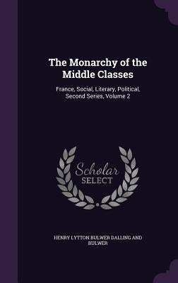 The Monarchy of the Middle Classes: France, Social, Literary, Political, Second Series, Volume 2 by Dalling and Bulwer, Henry Lytton Bulwer