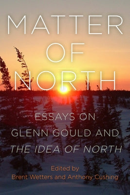 Matter of North: Essays on Glenn Gould and the Idea of North by Wetters, Brent