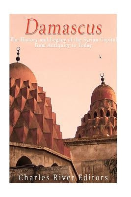 Damascus: The History and Legacy of the Syrian Capital from Antiquity to Today by Charles River Editors