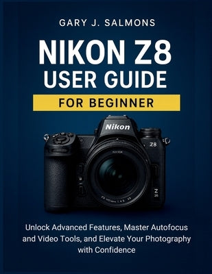 Nikon Z8 User Guide for Beginner: Unlock Advanced Features, Master Autofocus and Video Tools, and Elevate Your Photography with Confidence by J. Salmons, Gary
