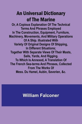 An Universal Dictionary of the Marine; Or, a Copious Explanation of the Technical Terms and Phrases Employed in the Construction, Equipment, Furniture by Falconer, William