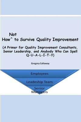 How Not to Survive Quality Improvement: A Primer for Quality Improvement Consultants, Senior Leadership, and Anybody Who Can Spell Q-U-A-L-I-T-Y by Calloway, Gregory
