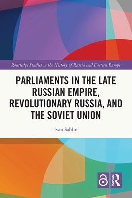 Parliaments in the Late Russian Empire, Revolutionary Russia, and the Soviet Union by Sablin, Ivan