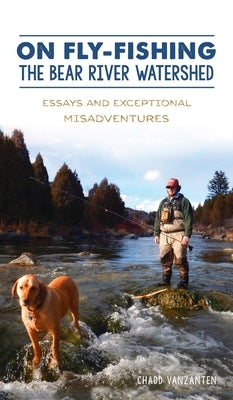 On Fly-Fishing the Bear River Watershed: Essays and Exceptional Misadventures by Vanzanten, Chadd