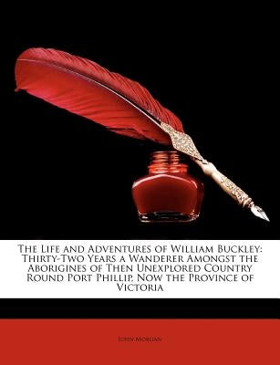 The Life and Adventures of William Buckley: Thirty-Two Years a Wanderer Amongst the Aborigines of Then Unexplored Country Round Port Phillip, Now the by Morgan, John