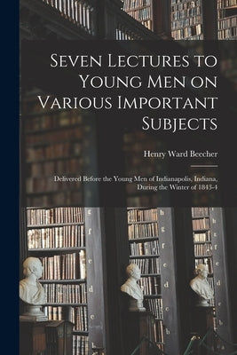 Seven Lectures to Young men on Various Important Subjects: Delivered Before the Young men of Indianapolis, Indiana, During the Winter of 1843-4 by Beecher, Henry Ward