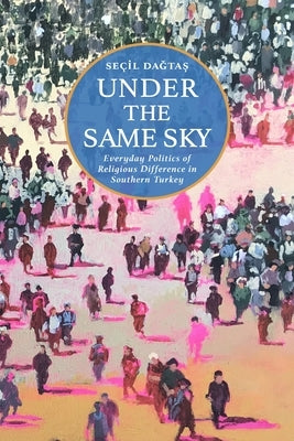 Under the Same Sky: Everyday Politics of Religious Difference in Southern Turkey by Daǧtaș, Seçil