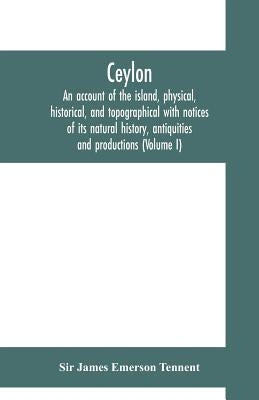 Ceylon: an account of the island, physical, historical, and topographical with notices of its natural history, antiquities and productions (Volume I) by James Emerson Tennent