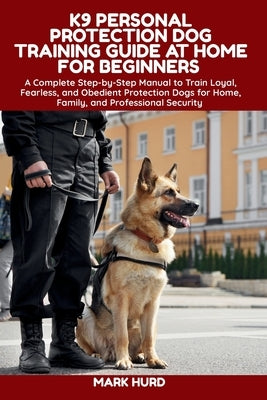 K9 Personal Protection Dog Training Guide at Home for Beginners: A Complete Step-by-Step Manual to Train Loyal, Fearless, and Obedient Protection Dogs by Hurd, Mark