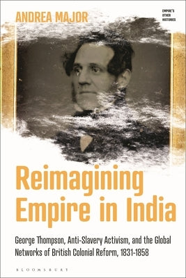 Reimagining Empire in India: George Thompson, Anti-Slavery Activism, and the Global Networks of British Colonial Reform, 1831-1858 by Major, Andrea