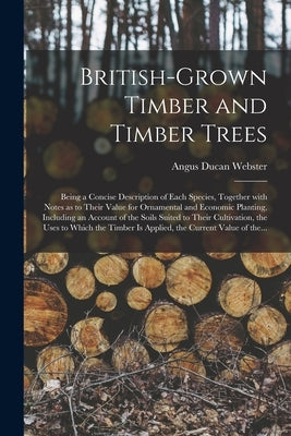 British-grown Timber and Timber Trees: Being a Concise Description of Each Species, Together With Notes as to Their Value for Ornamental and Economic by Webster, Angus Ducan