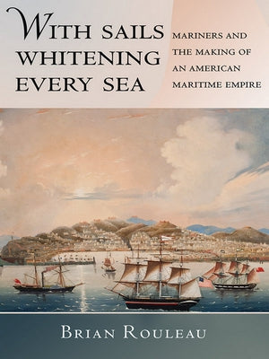 With Sails Whitening Every Sea: Mariners and the Making of an American Maritime Empire by Rouleau, Brian