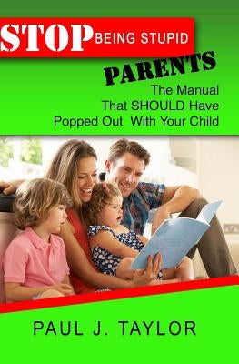 Stop Being Stupid Parents: The Manual That SHOULD Have Popped Out With Your Child by Taylor, Paul J.