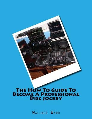 The How To Guide To Become A Professional Disc jockey: How To Guide To Become A Professional Discjockey by Ward, Wallace
