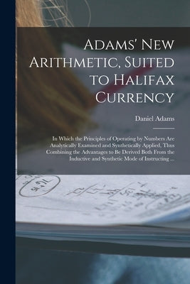 Adams' New Arithmetic, Suited to Halifax Currency [microform]: in Which the Principles of Operating by Numbers Are Analytically Examined and Synthetic by Adams, Daniel 1773-1864