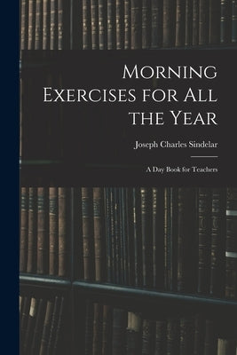 Morning Exercises for All the Year: A Day Book for Teachers by Sindelar, Joseph Charles