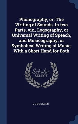 Phonography; or, The Writing of Sounds. In two Parts, viz., Logography, or Universal Writing of Speech, and Musicography, or Symbolical Writing of Mus by De Stains, V. D.