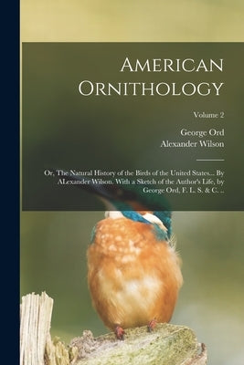 American Ornithology; or, The Natural History of the Birds of the United States... By ALexander Wilson. With a Sketch of the Author's Life, by George by Ord, George