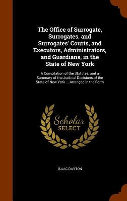 The Office of Surrogate, Surrogates, and Surrogates' Courts, and Executors, Administrators, and Guardians, in the State of New York: A Compilation of by Dayton, Isaac