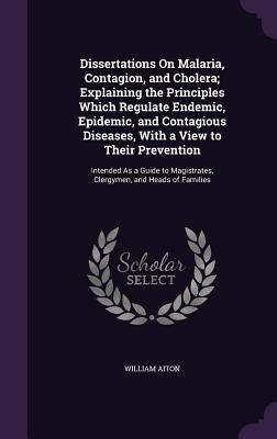 Dissertations On Malaria, Contagion, and Cholera; Explaining the Principles Which Regulate Endemic, Epidemic, and Contagious Diseases, With a View to by Aiton, William