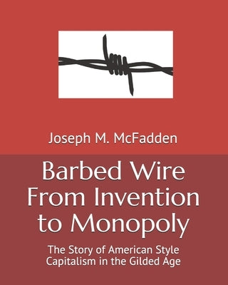 Barbed Wire From Invention to Monopoly: The Story of American Style Capitalism in the Gilded Age by McFadden, Joseph M.