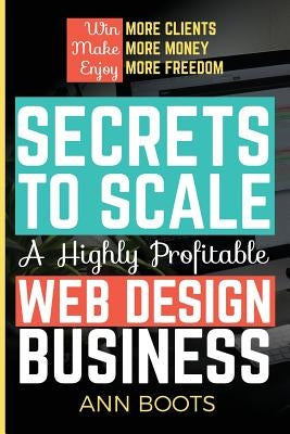 Secrets to Scale a Highly Profitable Web Design Business by Boots, Ann