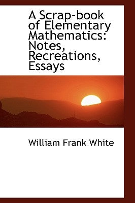 A Scrap-book of Elementary Mathematics: Notes, Recreations, Essays by White, William Frank