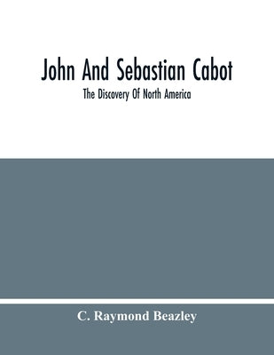 John And Sebastian Cabot: The Discovery Of North America by Raymond Beazley, C.