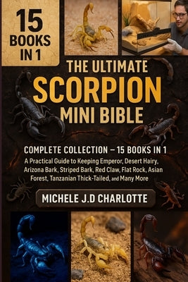 The Ultimate Scorpion Mini Bible: COMPLETE COLLECTION - 15 BOOKS IN 1: A Practical Guide to Keeping Emperor, Desert Hairy, Arizona Bark, Striped Bark, by J. D. Charlotte, Michele