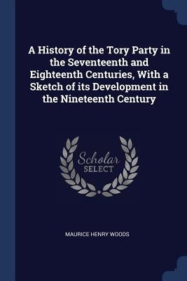 A History of the Tory Party in the Seventeenth and Eighteenth Centuries, With a Sketch of its Development in the Nineteenth Century by Woods, Maurice Henry