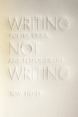 Writing Not Writing: Poetry, Crisis, and Responsibility by Fisher, Tom