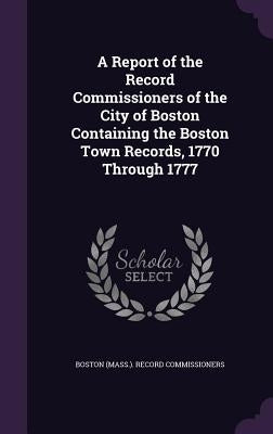 A Report of the Record Commissioners of the City of Boston Containing the Boston Town Records, 1770 Through 1777 by Boston (Mass ). Record Commissioners