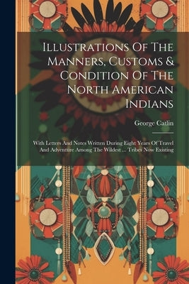 Illustrations Of The Manners, Customs & Condition Of The North American Indians: With Letters And Notes Written During Eight Years Of Travel And Adven by Catlin, George