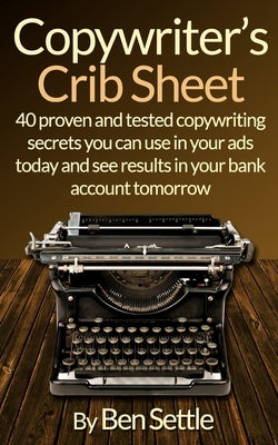 Copywriter's Crib Sheet - 40 Proven and Tested Copywriting Secrets You Can Use in Your Ads Today and See Results in Your Bank Account Tomorrow by Settle, Ben