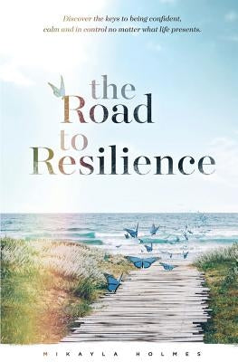 The Road to Resilience: Discover the keys to being confident, calm and in control no matter what life presents by Holmes, Mikayla
