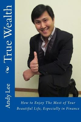 True Wealth: How to Enjoy The Most of Your Beautiful Life, Especially in Finance by Lee, Andy
