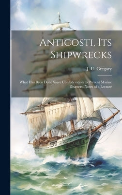 Anticosti, its Shipwrecks: What has Been Done Since Confederation to Prevent Marine Disasters, Notes of a Lecture by Gregory, J. U.