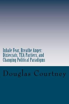 Inhale Fear, Breathe Anger: Dixiecrats, T.E.A Partiers, and Changing Political Paradigms by Courtney, Douglas